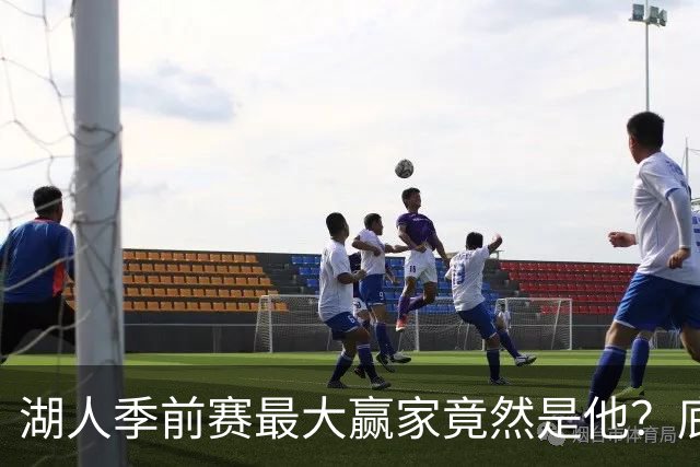 湖人季前赛最大赢家竟然是他？底薪锋线新援竟然将进入先发阵容？